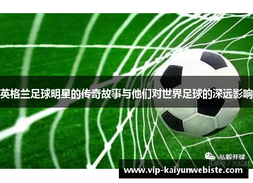 英格兰足球明星的传奇故事与他们对世界足球的深远影响