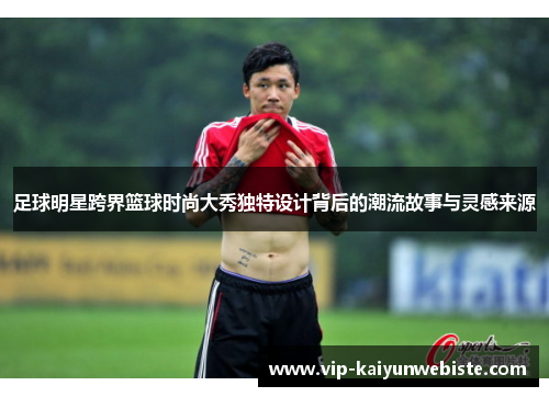 足球明星跨界篮球时尚大秀独特设计背后的潮流故事与灵感来源