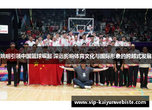 姚明引领中国篮球崛起 深远影响体育文化与国际形象的跨越式发展