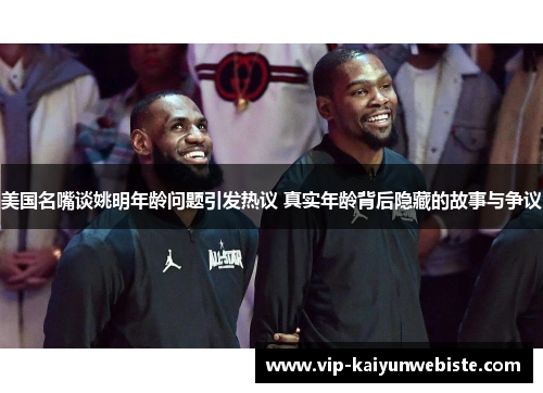 美国名嘴谈姚明年龄问题引发热议 真实年龄背后隐藏的故事与争议