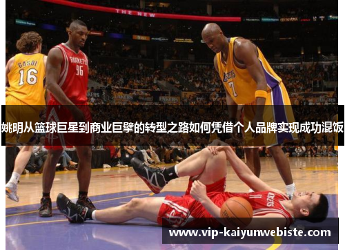 姚明从篮球巨星到商业巨擘的转型之路如何凭借个人品牌实现成功混饭