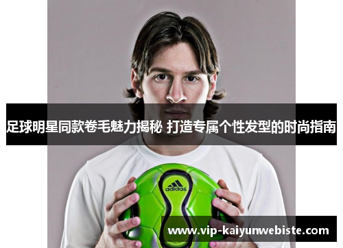 足球明星同款卷毛魅力揭秘 打造专属个性发型的时尚指南