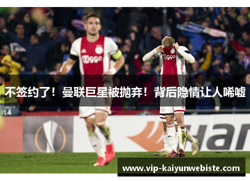 不签约了！曼联巨星被抛弃！背后隐情让人唏嘘