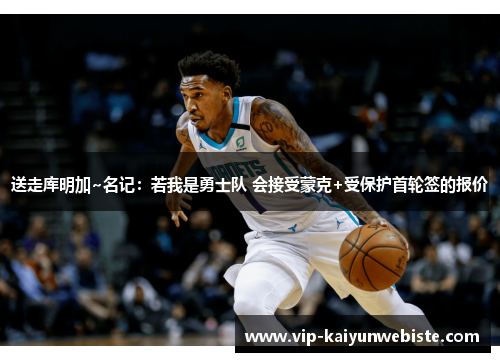 送走库明加~名记：若我是勇士队 会接受蒙克+受保护首轮签的报价